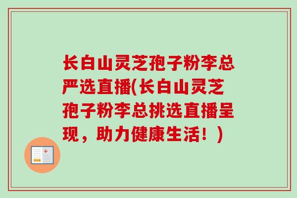 长白山灵芝孢子粉李总严选直播(长白山灵芝孢子粉李总挑选直播呈现，助力健康生活！)