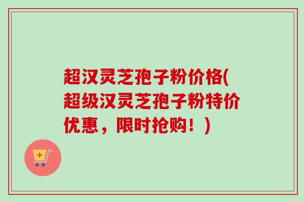 超汉灵芝孢子粉价格(超级汉灵芝孢子粉特价优惠，限时抢购！)