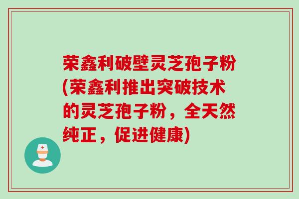 荣鑫利破壁灵芝孢子粉(荣鑫利推出突破技术的灵芝孢子粉，全天然纯正，促进健康)