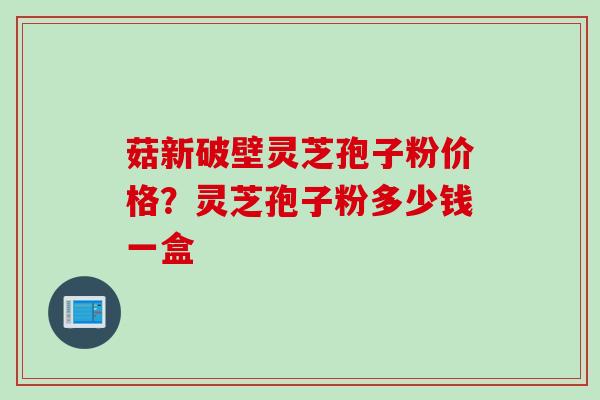 菇新破壁灵芝孢子粉价格？灵芝孢子粉多少钱一盒