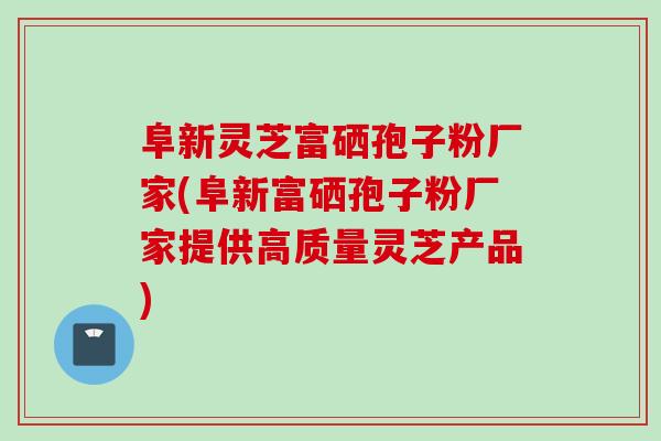 阜新灵芝富硒孢子粉厂家(阜新富硒孢子粉厂家提供高质量灵芝产品)
