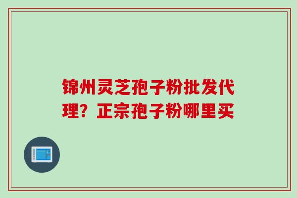 锦州灵芝孢子粉批发代理？正宗孢子粉哪里买