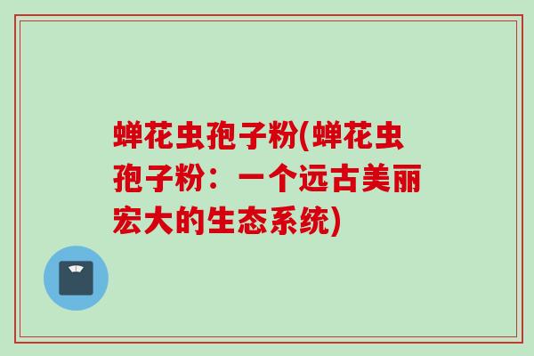 蝉花虫孢子粉(蝉花虫孢子粉：一个远古美丽宏大的生态系统)