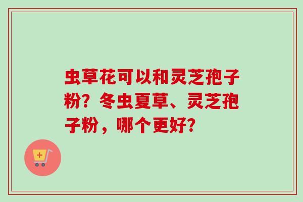 虫草花可以和灵芝孢子粉？冬虫夏草、灵芝孢子粉，哪个更好？