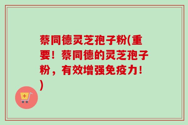 蔡同德灵芝孢子粉(重要！蔡同德的灵芝孢子粉，有效增强免疫力！)