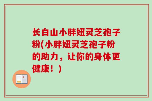 长白山小胖妞灵芝孢子粉(小胖妞灵芝孢子粉的助力，让你的身体更健康！)