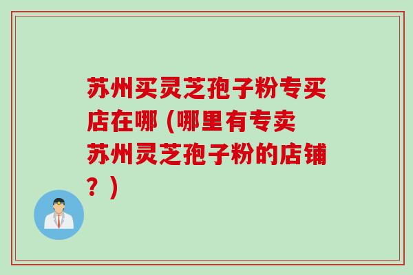 苏州买灵芝孢子粉专买店在哪 (哪里有专卖苏州灵芝孢子粉的店铺？)
