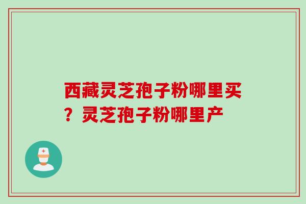 西藏灵芝孢子粉哪里买?灵芝孢子粉哪里产 西藏灵芝孢子粉哪里买?灵芝孢子粉哪里产