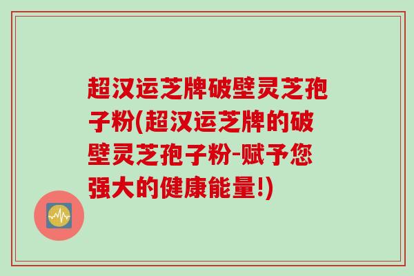 超汉运芝牌破壁灵芝孢子粉(超汉运芝牌的破壁灵芝孢子粉-赋予您强大的健康能量!)