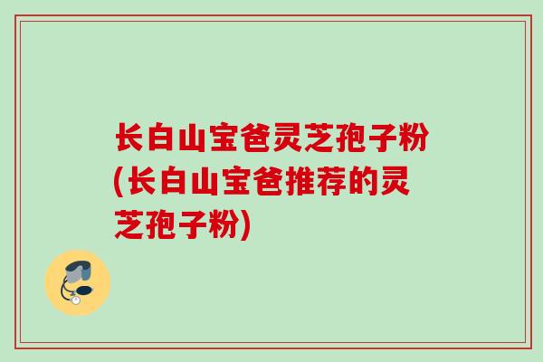 长白山宝爸灵芝孢子粉(长白山宝爸推荐的灵芝孢子粉)