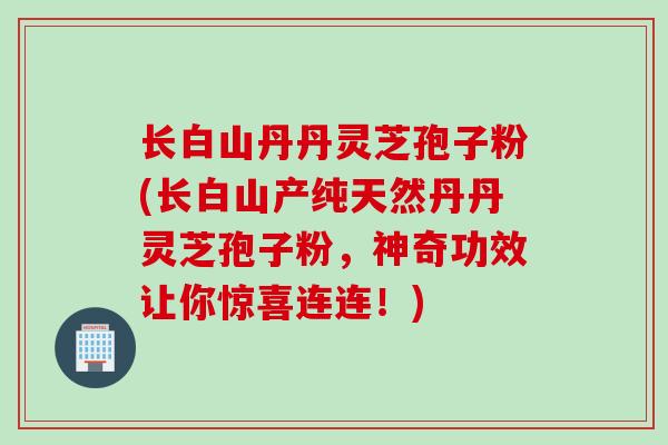 长白山丹丹灵芝孢子粉(长白山产纯天然丹丹灵芝孢子粉，神奇功效让你惊喜连连！)