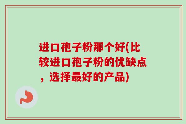 进口孢子粉那个好(比较进口孢子粉的优缺点，选择最好的产品)