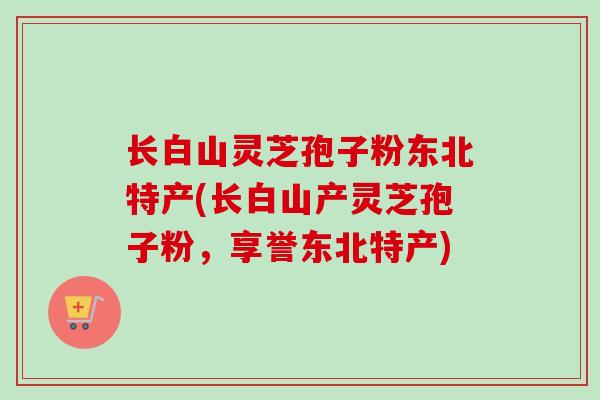 长白山灵芝孢子粉东北特产(长白山产灵芝孢子粉，享誉东北特产)