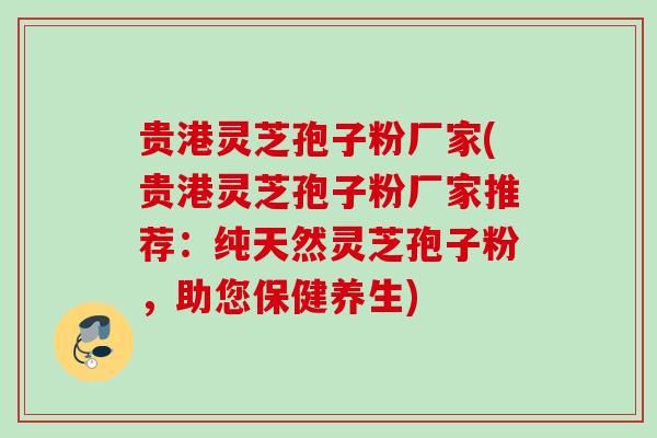 贵港灵芝孢子粉厂家(贵港灵芝孢子粉厂家推荐：纯天然灵芝孢子粉，助您保健养生)