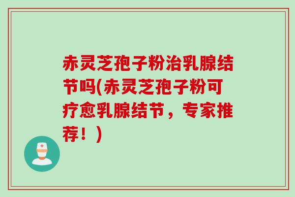 赤灵芝孢子粉治乳腺结节吗(赤灵芝孢子粉可疗愈乳腺结节，专家推荐！)