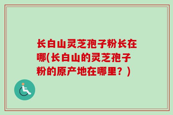 长白山灵芝孢子粉长在哪(长白山的灵芝孢子粉的原产地在哪里？)