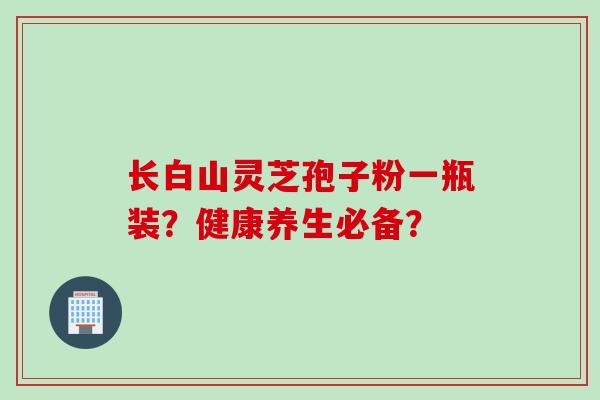 长白山灵芝孢子粉一瓶装?健康养生必备? 长白山灵芝孢子粉一瓶装?健康养生必备?