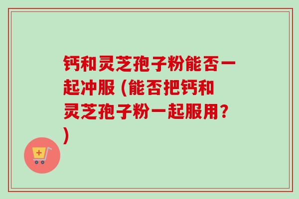 钙和灵芝孢子粉能否一起冲服 (能否把钙和灵芝孢子粉一起服用？)