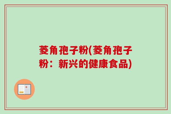 菱角孢子粉(菱角孢子粉：新兴的健康食品)