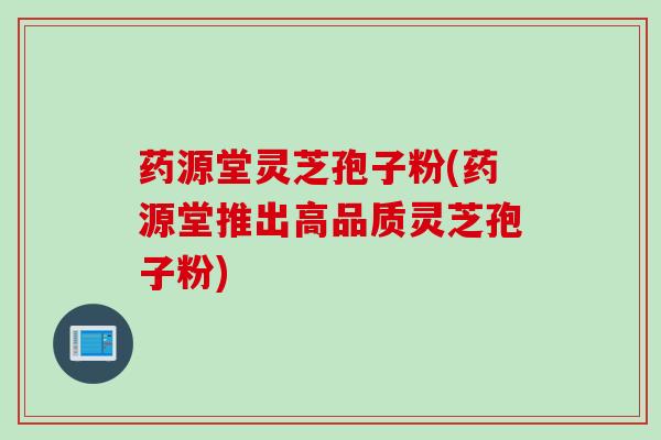 药源堂灵芝孢子粉(药源堂推出高品质灵芝孢子粉)