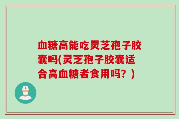 血糖高能吃灵芝孢子胶囊吗(灵芝孢子胶囊适合高血糖者食用吗？)