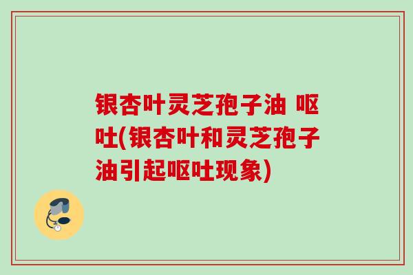 银杏叶灵芝孢子油 呕吐(银杏叶和灵芝孢子油引起呕吐现象)