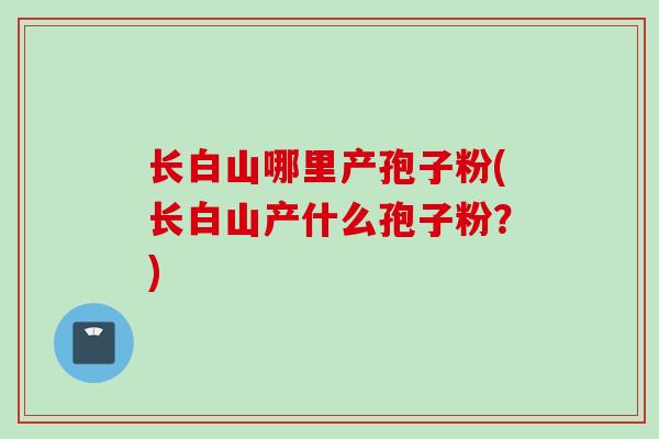 长白山哪里产孢子粉(长白山产什么孢子粉？)