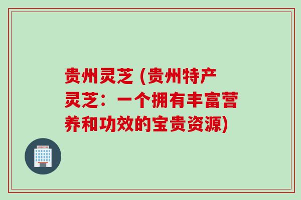贵州灵芝 (贵州特产灵芝：一个拥有丰富营养和功效的宝贵资源)