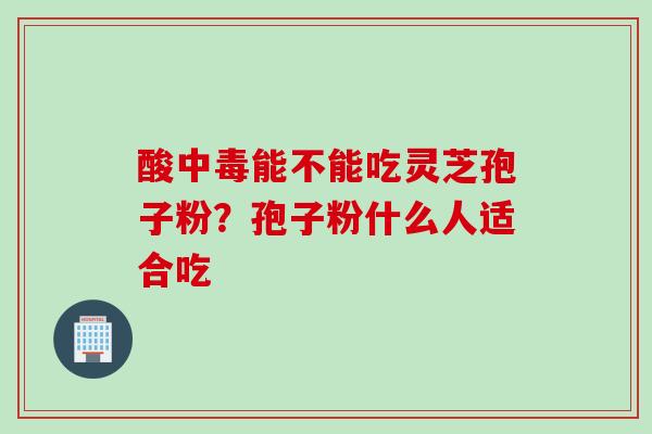 酸中毒能不能吃灵芝孢子粉？孢子粉什么人适合吃