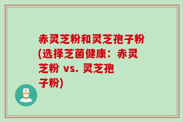 赤灵芝粉和灵芝孢子粉(选择芝菌健康：赤灵芝粉 vs. 灵芝孢子粉)