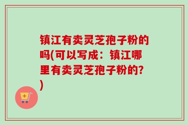 镇江有卖灵芝孢子粉的吗(可以写成：镇江哪里有卖灵芝孢子粉的？)