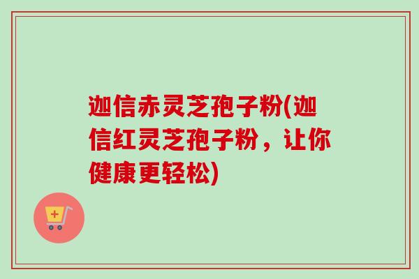 迦信赤灵芝孢子粉(迦信红灵芝孢子粉，让你健康更轻松)