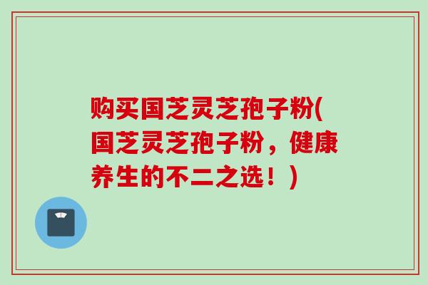 购买国芝灵芝孢子粉(国芝灵芝孢子粉，健康养生的不二之选！)