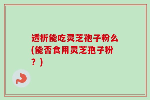 透析能吃灵芝孢子粉么(能否食用灵芝孢子粉？)