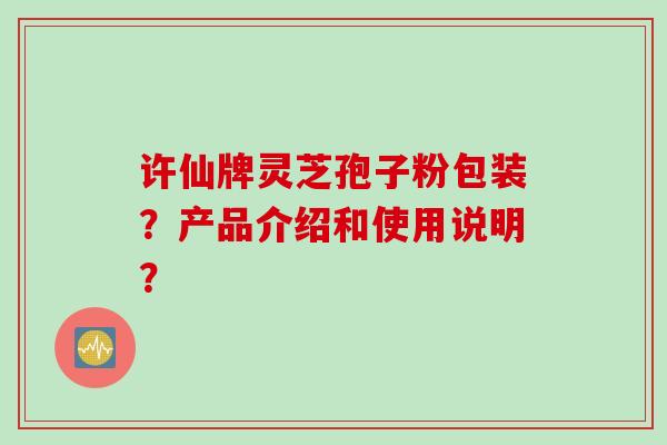 许仙牌灵芝孢子粉包装？产品介绍和使用说明？