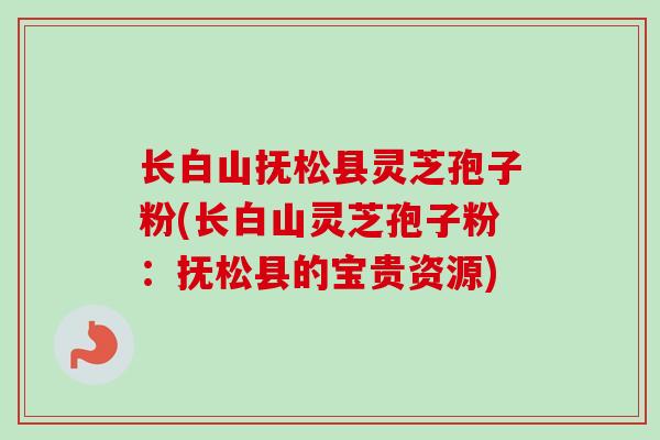 长白山抚松县灵芝孢子粉(长白山灵芝孢子粉：抚松县的宝贵资源)