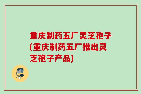 重庆制药五厂灵芝孢子(重庆制药五厂推出灵芝孢子产品)