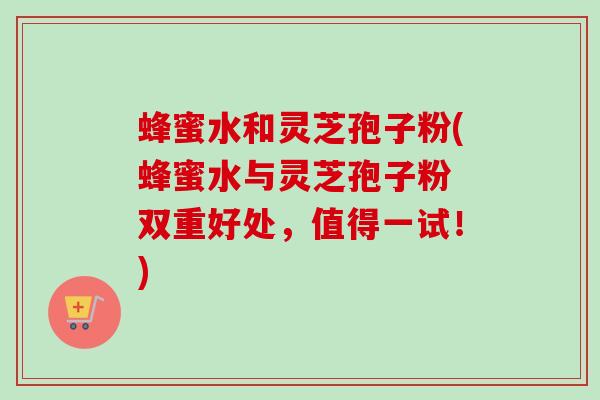 蜂蜜水和灵芝孢子粉(蜂蜜水与灵芝孢子粉　双重好处，值得一试！)