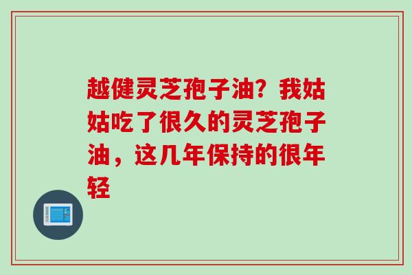 越健灵芝孢子油？我姑姑吃了很久的灵芝孢子油，这几年保持的很年轻