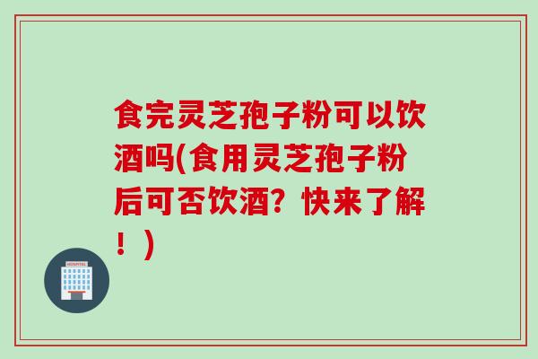 食完灵芝孢子粉可以饮酒吗(食用灵芝孢子粉后可否饮酒？快来了解！)