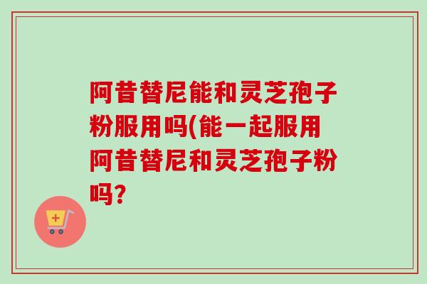 阿昔替尼能和灵芝孢子粉服用吗(能一起服用阿昔替尼和灵芝孢子粉吗? 阿昔替尼能和灵芝孢子粉服用吗(能一起服用阿昔替尼和灵芝孢子粉吗?