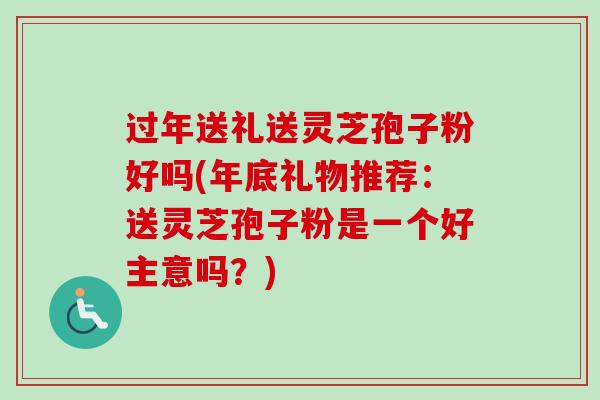 过年送礼送灵芝孢子粉好吗(年底礼物推荐：送灵芝孢子粉是一个好主意吗？)