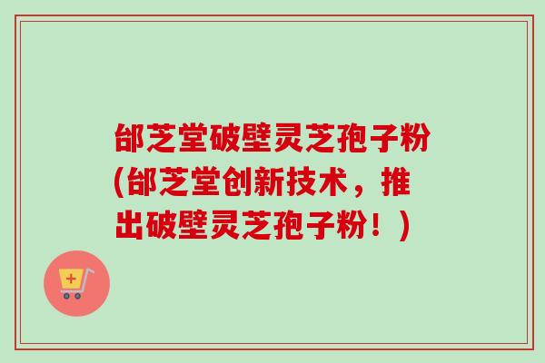 邰芝堂破壁灵芝孢子粉(邰芝堂创新技术，推出破壁灵芝孢子粉！)