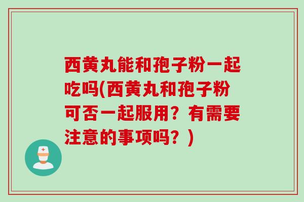 西黄丸能和孢子粉一起吃吗(西黄丸和孢子粉可否一起服用？有需要注意的事项吗？)
