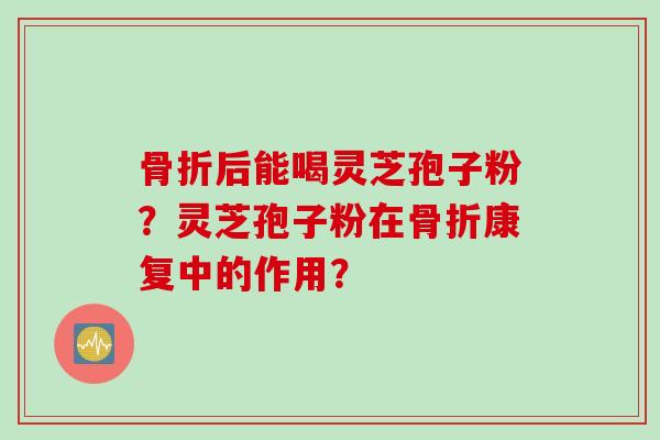 骨折后能喝灵芝孢子粉？灵芝孢子粉在骨折康复中的作用？