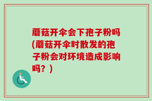 蘑菇开伞会下孢子粉吗(蘑菇开伞时散发的孢子粉会对环境造成影响吗？)