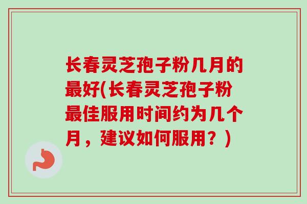 长春灵芝孢子粉几月的最好(长春灵芝孢子粉最佳服用时间约为几个月，建议如何服用？)