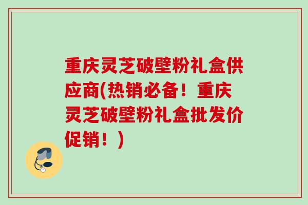 重庆灵芝破壁粉礼盒供应商(热销必备!重庆灵芝破壁粉礼盒批发价促销!) 重庆灵芝破壁粉礼盒供应商(热销必备!重庆灵芝破壁粉礼盒批发价促销!)