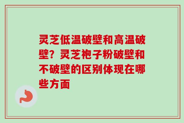 灵芝低温破壁和高温破壁？灵芝袍子粉破壁和不破壁的区别体现在哪些方面