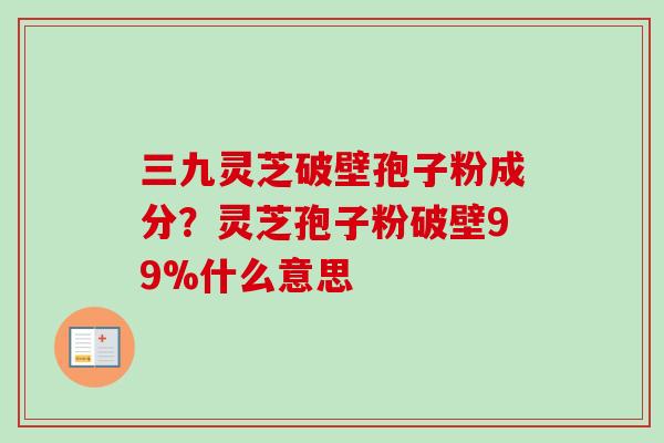 三九灵芝破壁孢子粉成分？灵芝孢子粉破壁99%什么意思